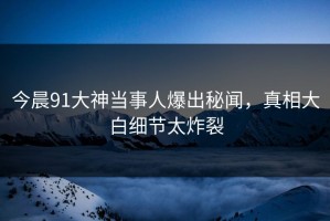 今晨91大神当事人爆出秘闻，真相大白细节太炸裂