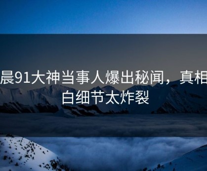 今晨91大神当事人爆出秘闻，真相大白细节太炸裂