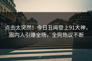 点击太突然！今日丑闻登上91大神，圈内人引爆全场，全网热议不断