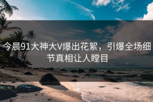 今晨91大神大V爆出花絮，引爆全场细节真相让人瞠目