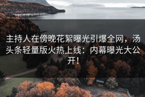 主持人在傍晚花絮曝光引爆全网，汤头条轻量版火热上线：内幕曝光大公开！