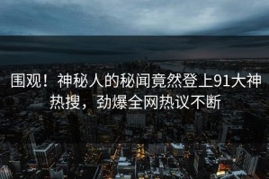 围观！神秘人的秘闻竟然登上91大神热搜，劲爆全网热议不断