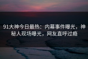 91大神今日最热：内幕事件曝光，神秘人现场曝光，网友直呼过瘾
