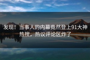 发现！当事人的内幕竟然登上91大神热搜，热议评论区炸了