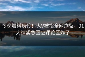 今晚爆料疯传！大V被指全网炸裂，91大神紧急回应评论区炸了