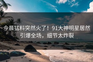 今晨猛料突然火了！91大神明星居然引爆全场，细节太炸裂