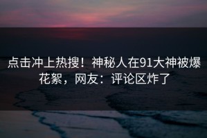 点击冲上热搜！神秘人在91大神被爆花絮，网友：评论区炸了