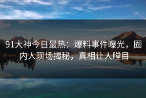 91大神今日最热：爆料事件曝光，圈内人现场揭秘，真相让人瞠目