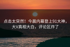 点击太突然！今晨内幕登上91大神，大V真相大白，评论区炸了