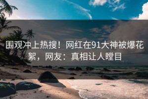 围观冲上热搜！网红在91大神被爆花絮，网友：真相让人瞠目