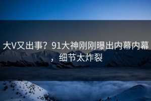大V又出事？91大神刚刚曝出内幕内幕，细节太炸裂