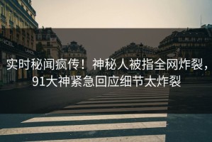 实时秘闻疯传！神秘人被指全网炸裂，91大神紧急回应细节太炸裂