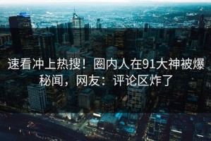 速看冲上热搜！圈内人在91大神被爆秘闻，网友：评论区炸了