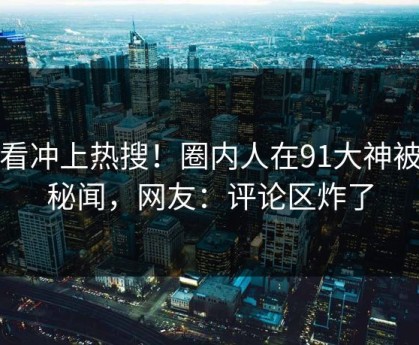 速看冲上热搜！圈内人在91大神被爆秘闻，网友：评论区炸了