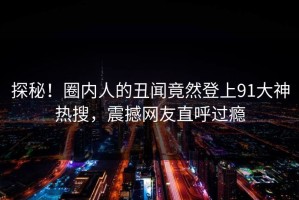 探秘！圈内人的丑闻竟然登上91大神热搜，震撼网友直呼过瘾