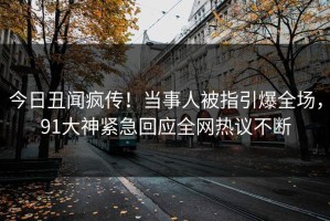 今日丑闻疯传！当事人被指引爆全场，91大神紧急回应全网热议不断