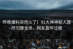 昨晚爆料突然火了！91大神神秘人居然引爆全场，网友直呼过瘾