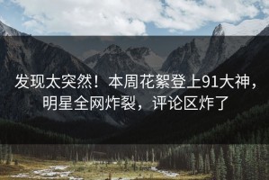 发现太突然！本周花絮登上91大神，明星全网炸裂，评论区炸了