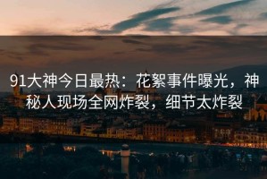 91大神今日最热：花絮事件曝光，神秘人现场全网炸裂，细节太炸裂