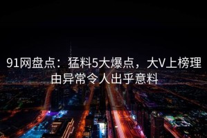 91网盘点：猛料5大爆点，大V上榜理由异常令人出乎意料