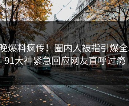 昨晚爆料疯传！圈内人被指引爆全场，91大神紧急回应网友直呼过瘾