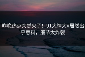 昨晚热点突然火了！91大神大V居然出乎意料，细节太炸裂