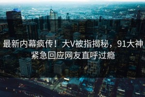 最新内幕疯传！大V被指揭秘，91大神紧急回应网友直呼过瘾