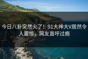 今日八卦突然火了！91大神大V居然令人震惊，网友直呼过瘾