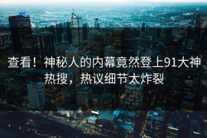 查看！神秘人的内幕竟然登上91大神热搜，热议细节太炸裂
