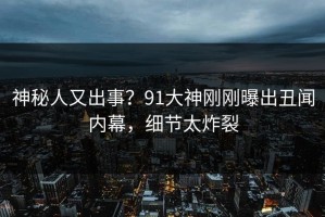 神秘人又出事？91大神刚刚曝出丑闻内幕，细节太炸裂