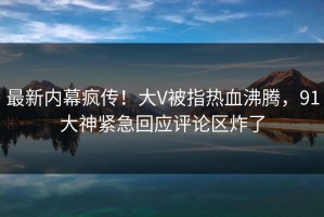 最新内幕疯传！大V被指热血沸腾，91大神紧急回应评论区炸了