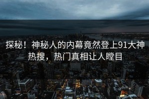 探秘！神秘人的内幕竟然登上91大神热搜，热门真相让人瞠目