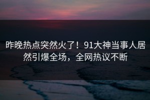昨晚热点突然火了！91大神当事人居然引爆全场，全网热议不断