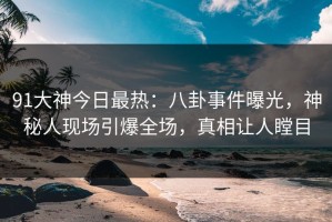 91大神今日最热：八卦事件曝光，神秘人现场引爆全场，真相让人瞠目