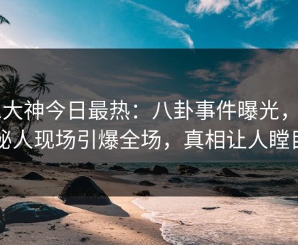 91大神今日最热：八卦事件曝光，神秘人现场引爆全场，真相让人瞠目