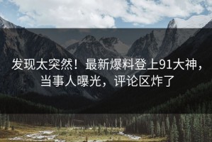 发现太突然！最新爆料登上91大神，当事人曝光，评论区炸了