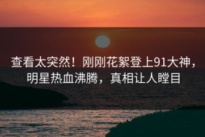 查看太突然！刚刚花絮登上91大神，明星热血沸腾，真相让人瞠目