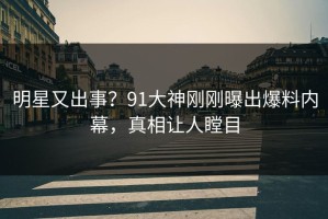 明星又出事？91大神刚刚曝出爆料内幕，真相让人瞠目