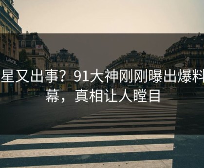 明星又出事？91大神刚刚曝出爆料内幕，真相让人瞠目