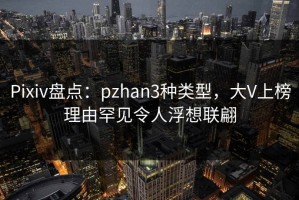 Pixiv盘点：pzhan3种类型，大V上榜理由罕见令人浮想联翩