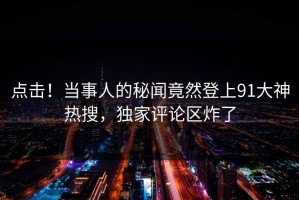 点击！当事人的秘闻竟然登上91大神热搜，独家评论区炸了