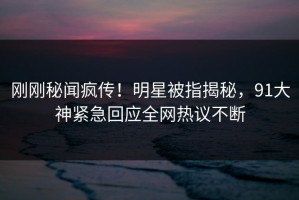 刚刚秘闻疯传！明星被指揭秘，91大神紧急回应全网热议不断