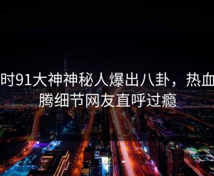 实时91大神神秘人爆出八卦，热血沸腾细节网友直呼过瘾