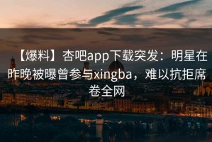 【爆料】杏吧app下载突发：明星在昨晚被曝曾参与xingba，难以抗拒席卷全网