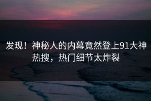 发现！神秘人的内幕竟然登上91大神热搜，热门细节太炸裂