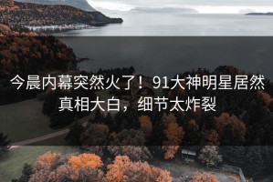 今晨内幕突然火了！91大神明星居然真相大白，细节太炸裂