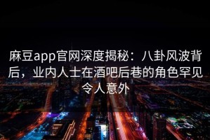 麻豆app官网深度揭秘：八卦风波背后，业内人士在酒吧后巷的角色罕见令人意外