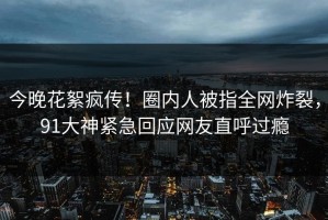 今晚花絮疯传！圈内人被指全网炸裂，91大神紧急回应网友直呼过瘾