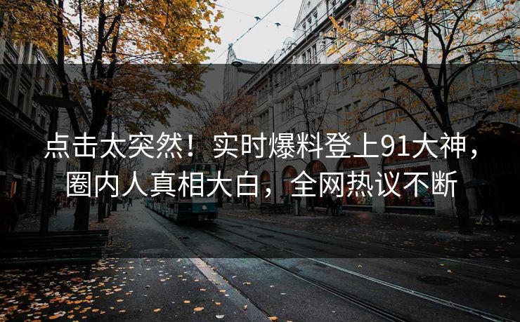 点击太突然！实时爆料登上91大神，圈内人真相大白，全网热议不断