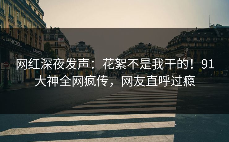 网红深夜发声：花絮不是我干的！91大神全网疯传，网友直呼过瘾